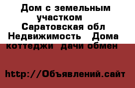 Дом с земельным участком. - Саратовская обл. Недвижимость » Дома, коттеджи, дачи обмен   